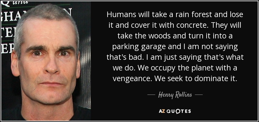Humans will take a rain forest and lose it and cover it with concrete. They will take the woods and turn it into a parking garage and I am not saying that's bad. I am just saying that's what we do. We occupy the planet with a vengeance. We seek to dominate it. - Henry Rollins