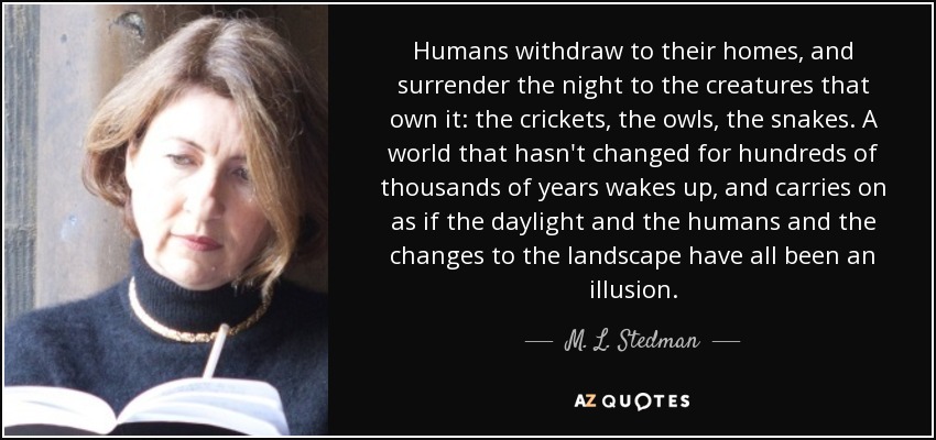 Humans withdraw to their homes, and surrender the night to the creatures that own it: the crickets, the owls, the snakes. A world that hasn't changed for hundreds of thousands of years wakes up, and carries on as if the daylight and the humans and the changes to the landscape have all been an illusion. - M. L. Stedman
