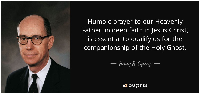 Humble prayer to our Heavenly Father, in deep faith in Jesus Christ, is essential to qualify us for the companionship of the Holy Ghost. - Henry B. Eyring