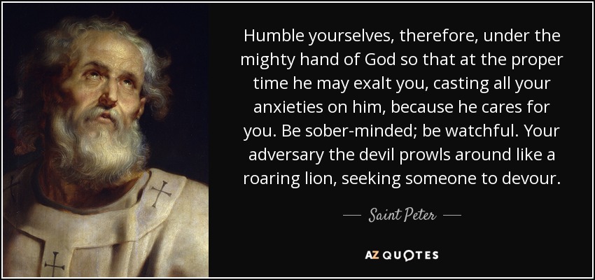 Humble yourselves, therefore, under the mighty hand of God so that at the proper time he may exalt you, casting all your anxieties on him, because he cares for you. Be sober-minded; be watchful. Your adversary the devil prowls around like a roaring lion, seeking someone to devour. - Saint Peter