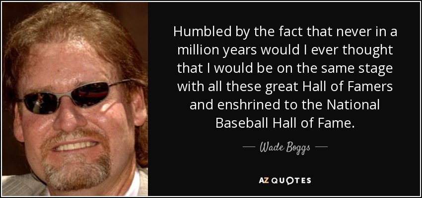 Humbled by the fact that never in a million years would I ever thought that I would be on the same stage with all these great Hall of Famers and enshrined to the National Baseball Hall of Fame. - Wade Boggs
