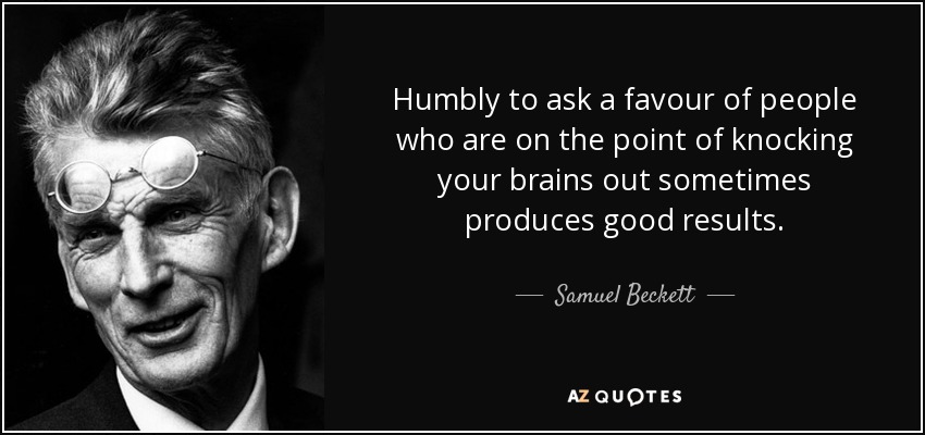 Humbly to ask a favour of people who are on the point of knocking your brains out sometimes produces good results. - Samuel Beckett