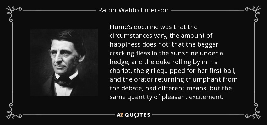 Hume's doctrine was that the circumstances vary, the amount of happiness does not; that the beggar cracking fleas in the sunshine under a hedge, and the duke rolling by in his chariot, the girl equipped for her first ball, and the orator returning triumphant from the debate, had different means, but the same quantity of pleasant excitement. - Ralph Waldo Emerson