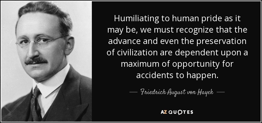 Humiliating to human pride as it may be, we must recognize that the advance and even the preservation of civilization are dependent upon a maximum of opportunity for accidents to happen. - Friedrich August von Hayek