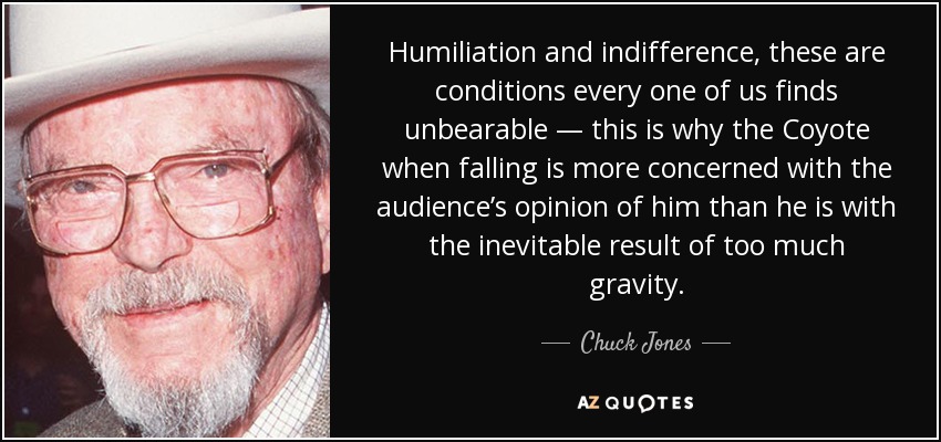 Humiliation and indifference, these are conditions every one of us finds unbearable — this is why the Coyote when falling is more concerned with the audience’s opinion of him than he is with the inevitable result of too much gravity. - Chuck Jones