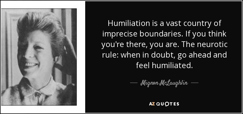 Humiliation is a vast country of imprecise boundaries. If you think you're there, you are. The neurotic rule: when in doubt, go ahead and feel humiliated. - Mignon McLaughlin