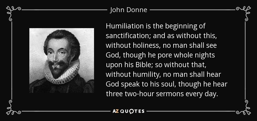 Humiliation is the beginning of sanctification; and as without this, without holiness, no man shall see God, though he pore whole nights upon his Bible; so without that, without humility, no man shall hear God speak to his soul, though he hear three two-hour sermons every day. - John Donne