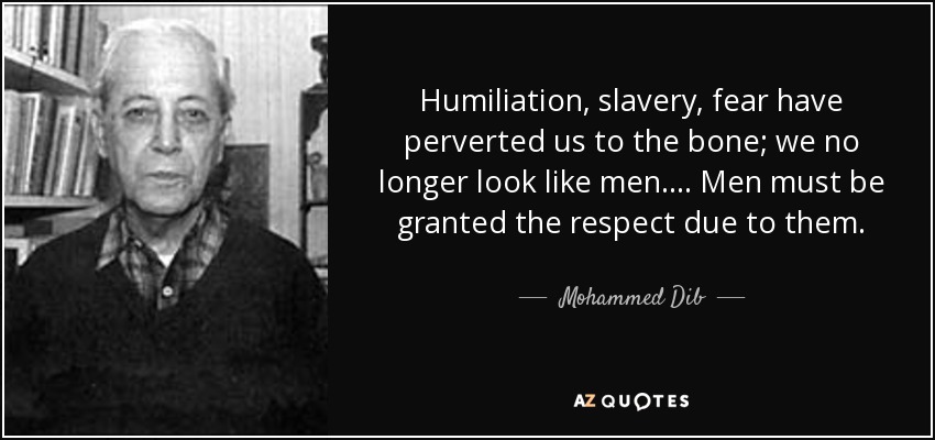 Humiliation, slavery, fear have perverted us to the bone; we no longer look like men... . Men must be granted the respect due to them. - Mohammed Dib