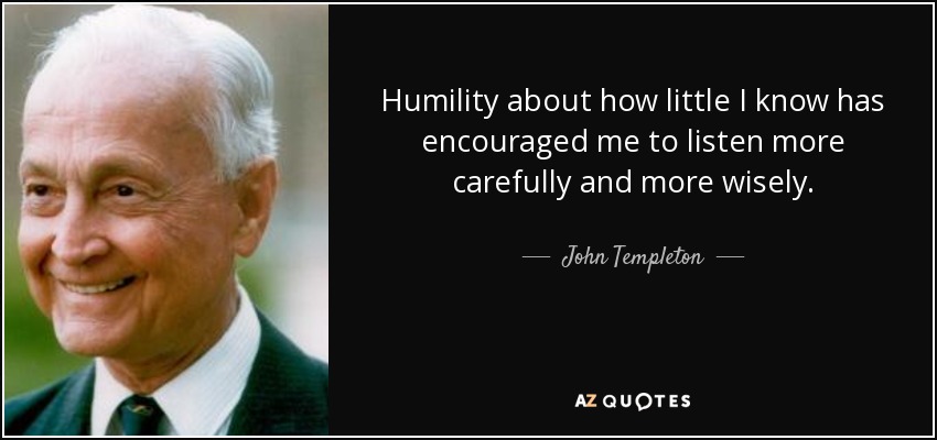 Humility about how little I know has encouraged me to listen more carefully and more wisely. - John Templeton