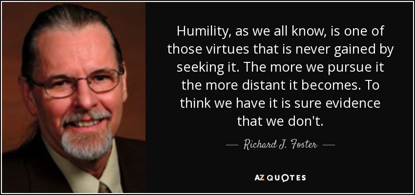 Humility, as we all know, is one of those virtues that is never gained by seeking it. The more we pursue it the more distant it becomes. To think we have it is sure evidence that we don't. - Richard J. Foster
