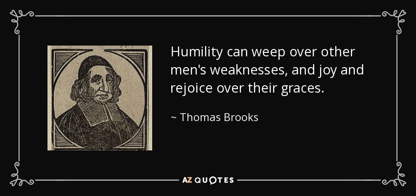 Humility can weep over other men's weaknesses, and joy and rejoice over their graces. - Thomas Brooks