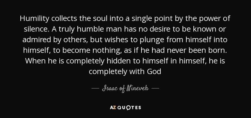 Humility collects the soul into a single point by the power of silence. A truly humble man has no desire to be known or admired by others, but wishes to plunge from himself into himself, to become nothing, as if he had never been born. When he is completely hidden to himself in himself, he is completely with God - Isaac of Nineveh