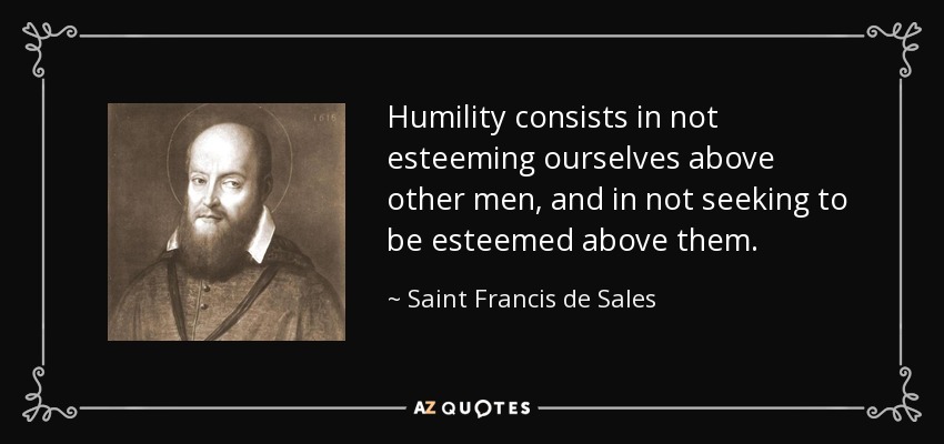 Humility consists in not esteeming ourselves above other men, and in not seeking to be esteemed above them. - Saint Francis de Sales