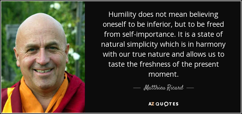 Humility does not mean believing oneself to be inferior, but to be freed from self-importance. It is a state of natural simplicity which is in harmony with our true nature and allows us to taste the freshness of the present moment. - Matthieu Ricard
