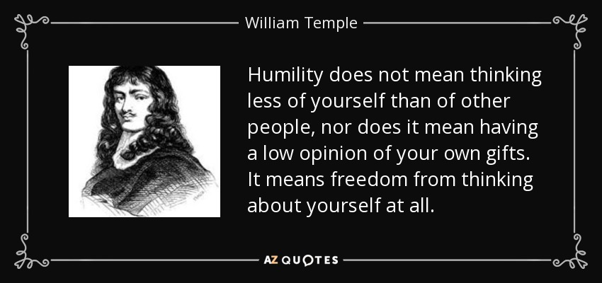 Humility does not mean thinking less of yourself than of other people, nor does it mean having a low opinion of your own gifts. It means freedom from thinking about yourself at all. - William Temple