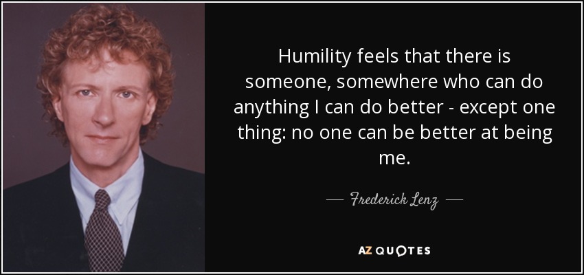 Humility feels that there is someone, somewhere who can do anything I can do better - except one thing: no one can be better at being me. - Frederick Lenz