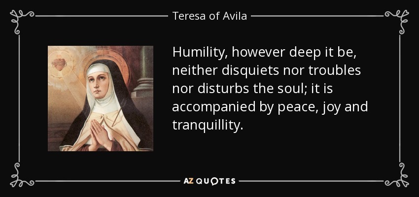 Humility, however deep it be, neither disquiets nor troubles nor disturbs the soul; it is accompanied by peace, joy and tranquillity. - Teresa of Avila
