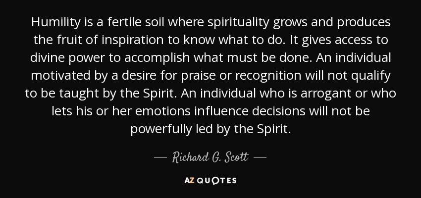 Humility is a fertile soil where spirituality grows and produces the fruit of inspiration to know what to do. It gives access to divine power to accomplish what must be done. An individual motivated by a desire for praise or recognition will not qualify to be taught by the Spirit. An individual who is arrogant or who lets his or her emotions influence decisions will not be powerfully led by the Spirit. - Richard G. Scott