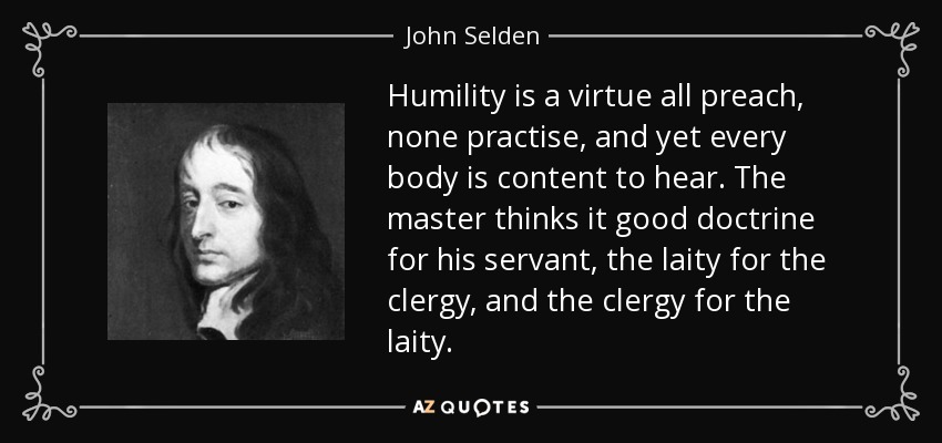 Humility is a virtue all preach, none practise, and yet every body is content to hear. The master thinks it good doctrine for his servant, the laity for the clergy, and the clergy for the laity. - John Selden