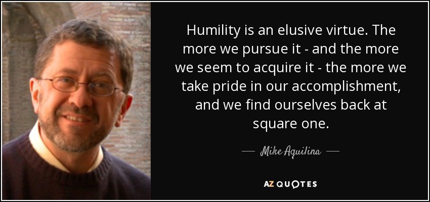 Humility is an elusive virtue. The more we pursue it - and the more we seem to acquire it - the more we take pride in our accomplishment, and we find ourselves back at square one. - Mike Aquilina