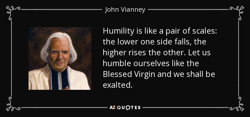 Humility is like a pair of scales: the lower one side falls, the higher rises the other. Let us humble ourselves like the Blessed Virgin and we shall be exalted. - John Vianney