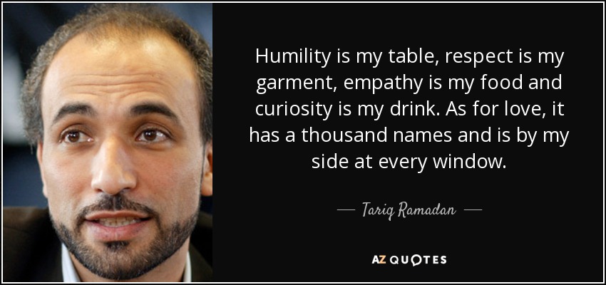 Humility is my table, respect is my garment, empathy is my food and curiosity is my drink. As for love, it has a thousand names and is by my side at every window. - Tariq Ramadan