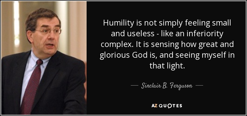 Humility is not simply feeling small and useless - like an inferiority complex. It is sensing how great and glorious God is, and seeing myself in that light. - Sinclair B. Ferguson