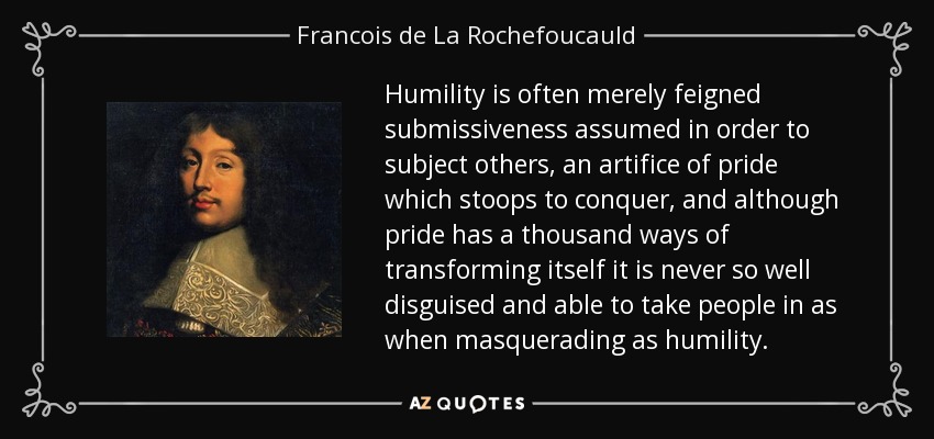 Humility is often merely feigned submissiveness assumed in order to subject others, an artifice of pride which stoops to conquer, and although pride has a thousand ways of transforming itself it is never so well disguised and able to take people in as when masquerading as humility. - Francois de La Rochefoucauld