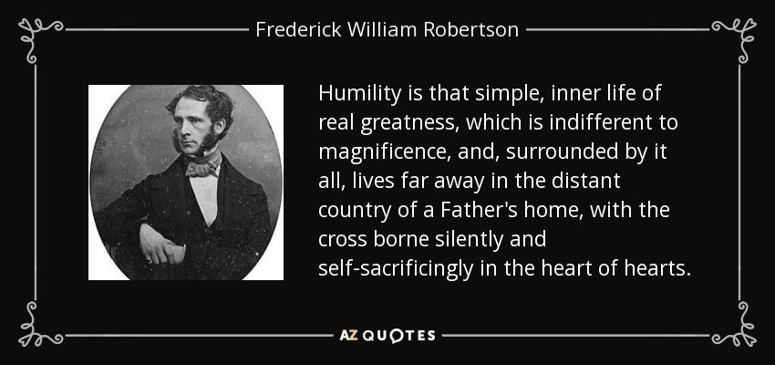 Humility is that simple, inner life of real greatness, which is indifferent to magnificence, and, surrounded by it all, lives far away in the distant country of a Father's home, with the cross borne silently and self-sacrificingly in the heart of hearts. - Frederick William Robertson