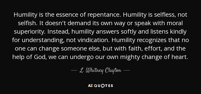 Humility is the essence of repentance. Humility is selfless, not selfish. It doesn't demand its own way or speak with moral superiority. Instead, humility answers softly and listens kindly for understanding, not vindication. Humility recognizes that no one can change someone else, but with faith, effort, and the help of God, we can undergo our own mighty change of heart. - L. Whitney Clayton