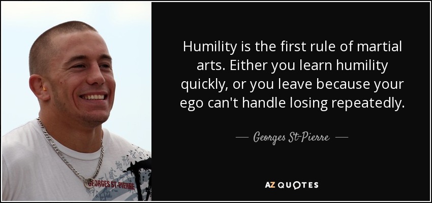 Humility is the first rule of martial arts. Either you learn humility quickly, or you leave because your ego can't handle losing repeatedly. - Georges St-Pierre
