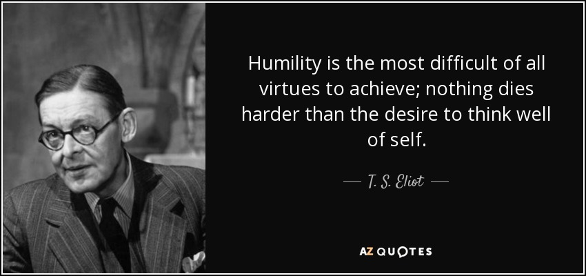Humility is the most difficult of all virtues to achieve; nothing dies harder than the desire to think well of self. - T. S. Eliot