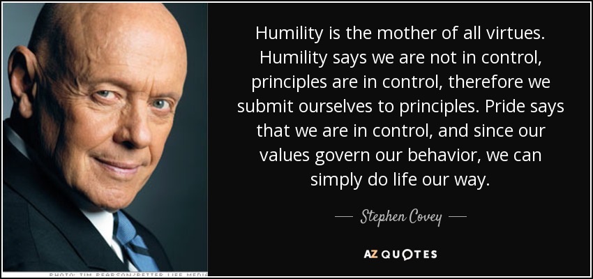 Humility is the mother of all virtues. Humility says we are not in control, principles are in control, therefore we submit ourselves to principles. Pride says that we are in control, and since our values govern our behavior, we can simply do life our way. - Stephen Covey