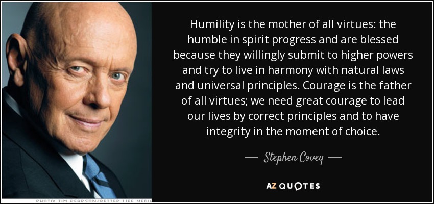 Humility is the mother of all virtues: the humble in spirit progress and are blessed because they willingly submit to higher powers and try to live in harmony with natural laws and universal principles. Courage is the father of all virtues; we need great courage to lead our lives by correct principles and to have integrity in the moment of choice. - Stephen Covey