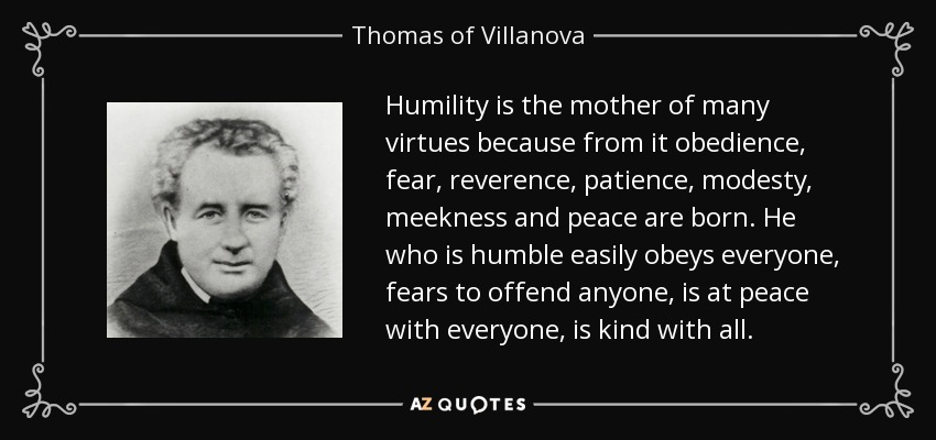 Humility is the mother of many virtues because from it obedience, fear, reverence, patience, modesty, meekness and peace are born. He who is humble easily obeys everyone, fears to offend anyone, is at peace with everyone, is kind with all. - Thomas of Villanova