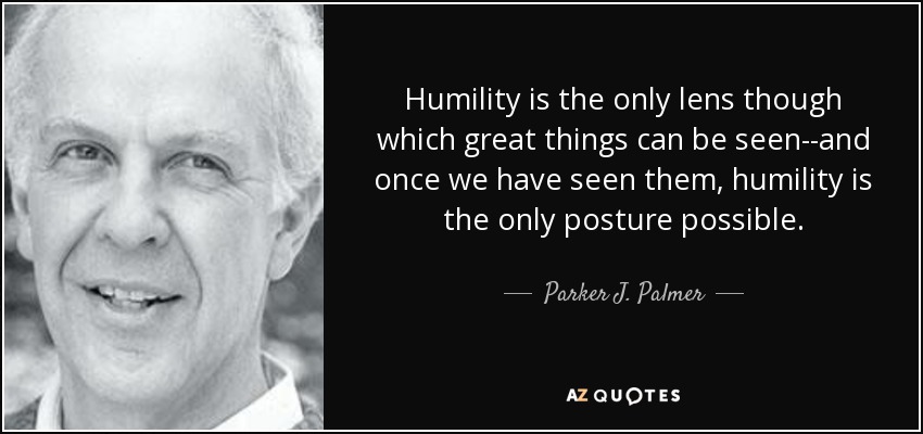 Humility is the only lens though which great things can be seen--and once we have seen them, humility is the only posture possible. - Parker J. Palmer