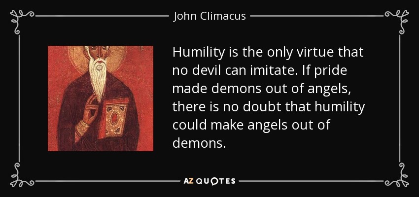 Humility is the only virtue that no devil can imitate. If pride made demons out of angels, there is no doubt that humility could make angels out of demons. - John Climacus