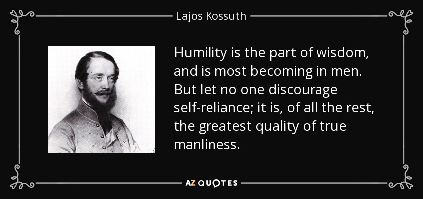 Humility is the part of wisdom, and is most becoming in men. But let no one discourage self-reliance; it is, of all the rest, the greatest quality of true manliness. - Lajos Kossuth