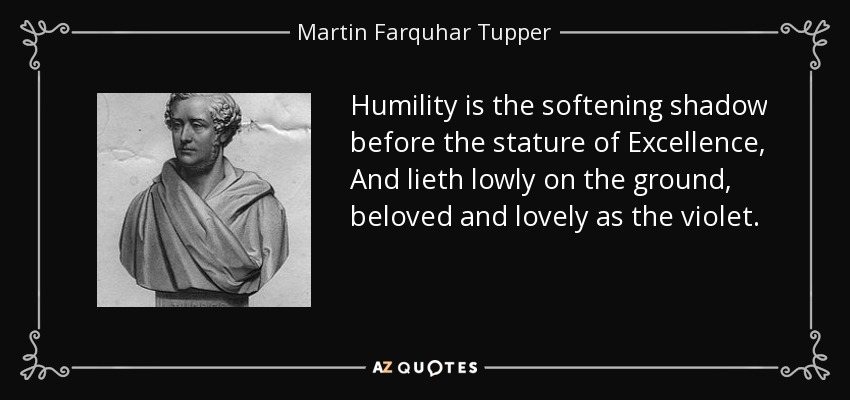Humility is the softening shadow before the stature of Excellence, And lieth lowly on the ground, beloved and lovely as the violet. - Martin Farquhar Tupper