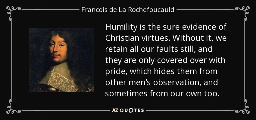 Humility is the sure evidence of Christian virtues. Without it, we retain all our faults still, and they are only covered over with pride, which hides them from other men's observation, and sometimes from our own too. - Francois de La Rochefoucauld