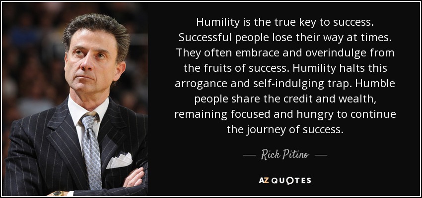 Humility is the true key to success. Successful people lose their way at times. They often embrace and overindulge from the fruits of success. Humility halts this arrogance and self-indulging trap. Humble people share the credit and wealth, remaining focused and hungry to continue the journey of success. - Rick Pitino