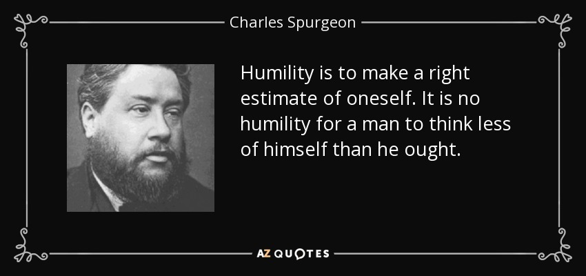 Humility is to make a right estimate of oneself. It is no humility for a man to think less of himself than he ought. - Charles Spurgeon