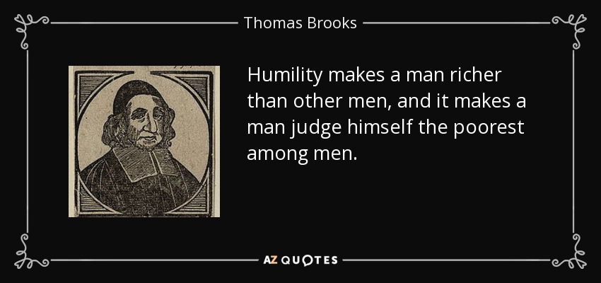 Humility makes a man richer than other men, and it makes a man judge himself the poorest among men. - Thomas Brooks