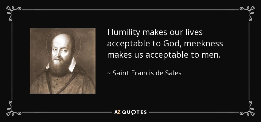 Humility makes our lives acceptable to God, meekness makes us acceptable to men. - Saint Francis de Sales