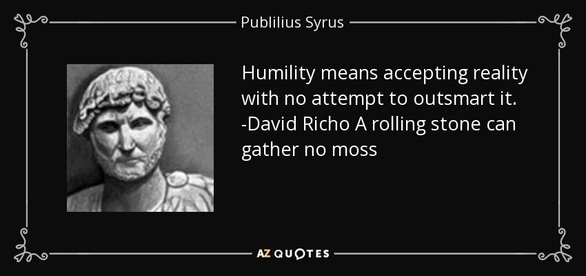 Humility means accepting reality with no attempt to outsmart it. -David Richo A rolling stone can gather no moss - Publilius Syrus