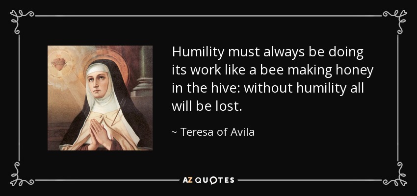 Humility must always be doing its work like a bee making honey in the hive: without humility all will be lost. - Teresa of Avila