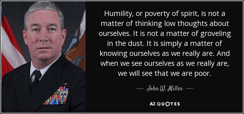 Humility, or poverty of spirit, is not a matter of thinking low thoughts about ourselves. It is not a matter of groveling in the dust. It is simply a matter of knowing ourselves as we really are. And when we see ourselves as we really are, we will see that we are poor. - John W. Miller