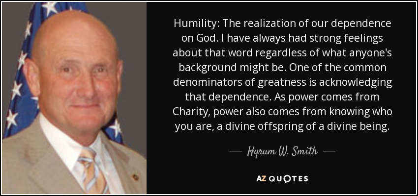 Humility: The realization of our dependence on God. I have always had strong feelings about that word regardless of what anyone's background might be. One of the common denominators of greatness is acknowledging that dependence. As power comes from Charity, power also comes from knowing who you are, a divine offspring of a divine being. - Hyrum W. Smith