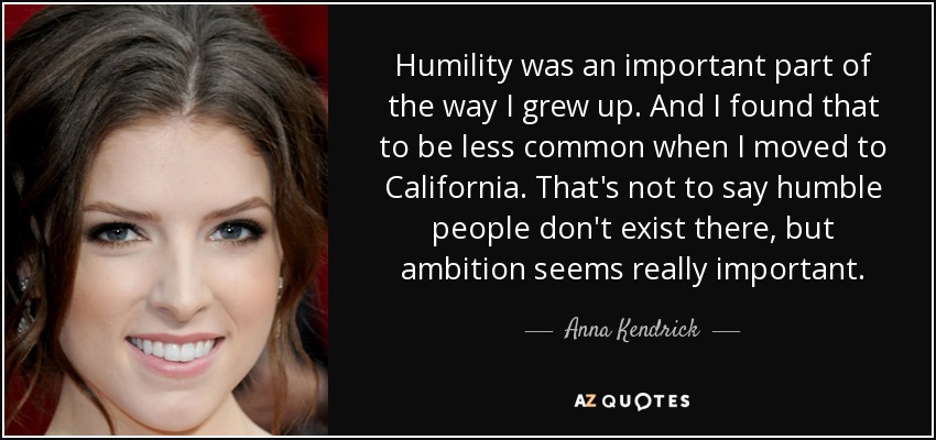Humility was an important part of the way I grew up. And I found that to be less common when I moved to California. That's not to say humble people don't exist there, but ambition seems really important. - Anna Kendrick