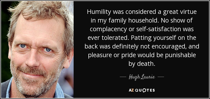 Humility was considered a great virtue in my family household. No show of complacency or self-satisfaction was ever tolerated. Patting yourself on the back was definitely not encouraged, and pleasure or pride would be punishable by death. - Hugh Laurie